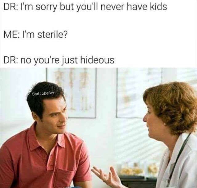 Therapy - Dr I'm sorry but you'll never have kids Me I'm sterile? Dr no you're just hideous Bad JokeBen
