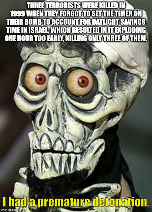 achmed the dead terrorist - Three Terrorists Were Killed In 1999 When They Forgot To Set The Timer On Their Bomb To Account For Daylight Savings Time In Israel, Which Resulted In It Exploding One Hour Too Early, Killing Only Three Of Them. I had a prematu