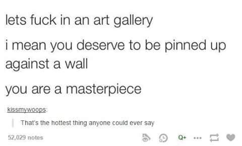 lets fuck in an art gallery i mean you deserve to be pinned up against a wall you are a masterpiece kissmywoops That's the hottest thing anyone could ever say 52,029 notes