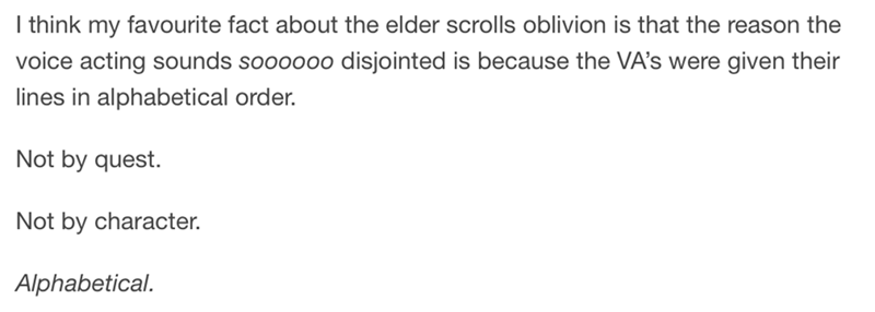 Alkali metal - I think my favourite fact about the elder scrolls oblivion is that the reason the voice acting sounds soooooo disjointed is because the VAs were given their lines in alphabetical order. Not by quest. Not by character. Alphabetical.