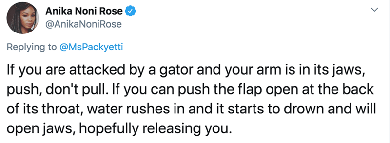 document - Anika Noni Rose Noni Rose If you are attacked by a gator and your arm is in its jaws, push, don't pull. If you can push the flap open at the back of its throat, water rushes in and it starts to drown and will open jaws, hopefully releasing you.