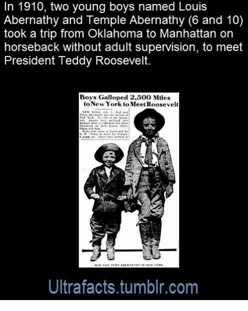 human behavior - In 1910, two young boys named Louis Abernathy and Temple Abernathy 6 and 10 took a trip from Oklahoma to Manhattan on horseback without adult supervision, to meet President Teddy Roosevelt. Boys Galloped 2,500 Miles to New York to Meet Ro