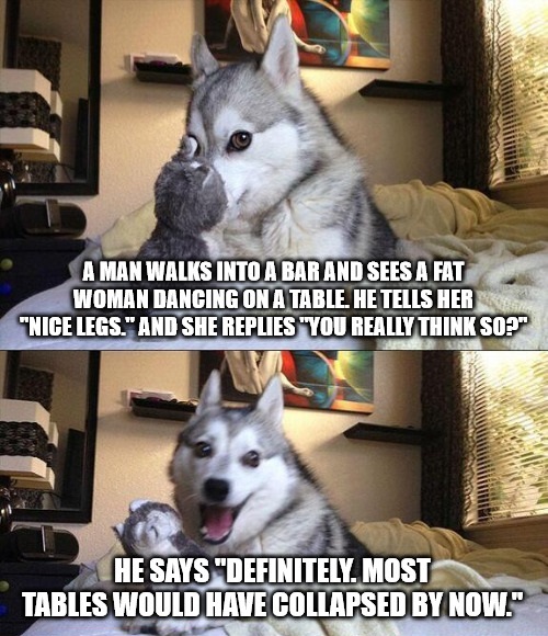 pun dog meme - A Man Walks Into A Bar And Sees A Fat Woman Dancing On A Table. He Tells Her "Nice Legs." And She Replies "You Really Think So?" He Says "Definitely. Most Tables Would Have Collapsed By Now."