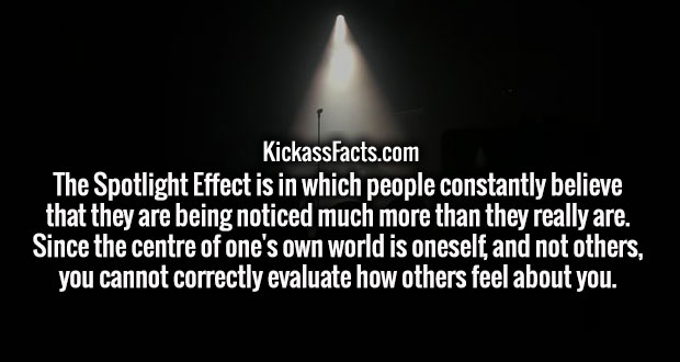 darkness - KickassFacts.com The Spotlight Effect is in which people constantly believe that they are being noticed much more than they really are. Since the centre of one's own world is oneself, and not others, you cannot correctly evaluate how others fee