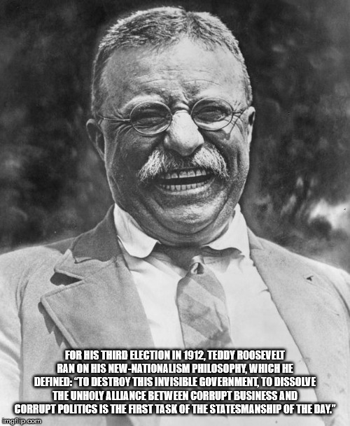 teddy roosevelt - For His Third Election In 1912, Teddy Roosevelt Ranon His NewNationalism Philosophy, Which He Defined To Destroy This Invisible Government, To Dissolve Theunholy Alliance Between Corrupt Business And Corrupt Politics Is The First Task Of