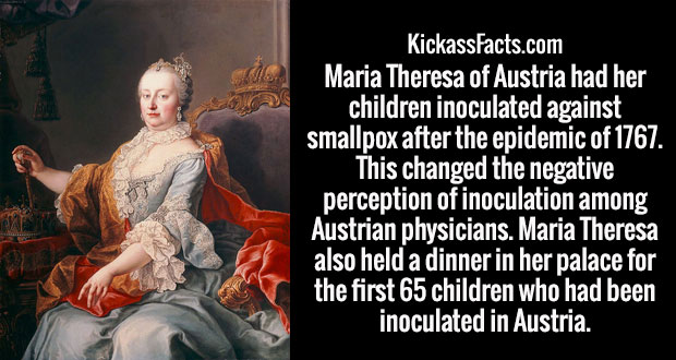 maria theresa of austria - KickassFacts.com Maria Theresa of Austria had her children inoculated against smallpox after the epidemic of 1767. This changed the negative perception of inoculation among Austrian physicians. Maria Theresa also held a dinner i