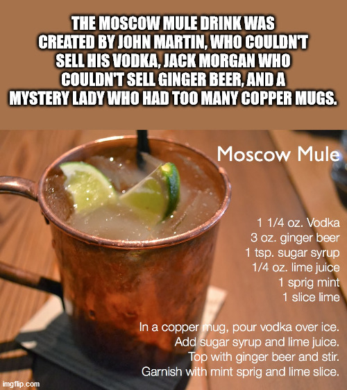 moscow mule - The Moscow Mule Drink Was Created By John Martin, Who Couldnt Sell His Vodka. Jack Morgan Who Couldn'T Sell Ginger Beer, And A Mystery Lady Who Had Too Many Copper Mugs. Moscow Mule 1 14 oz. Vodka 3 oz. ginger beer 1 tsp. sugar syrup 14 oz. 