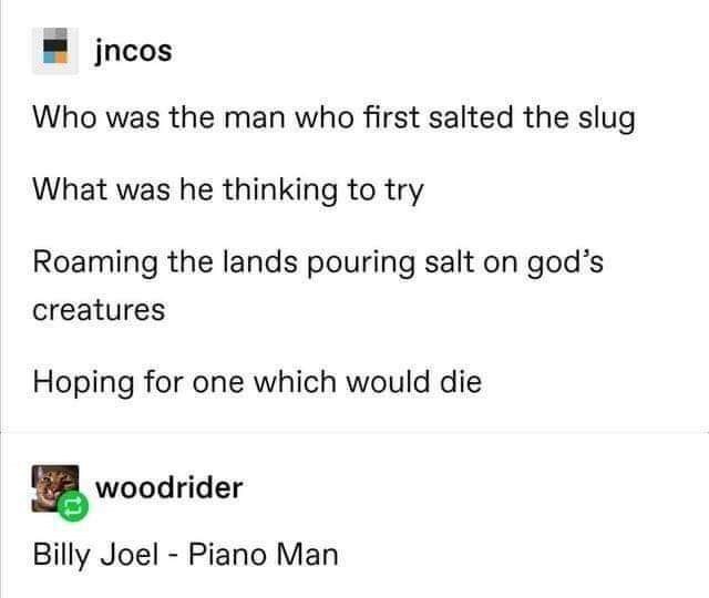 document - jncos Who was the man who first salted the slug What was he thinking to try Roaming the lands pouring salt on god's creatures Hoping for one which would die 2 woodrider Billy Joel Piano Man