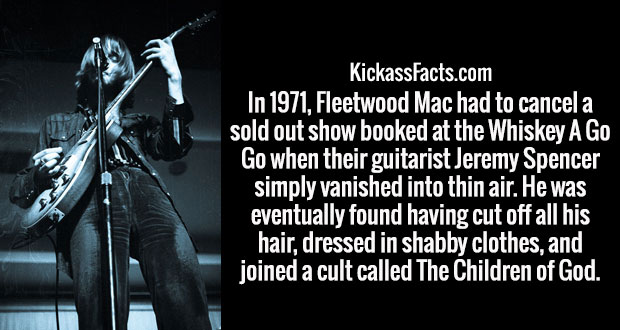 darkness - KickassFacts.com In 1971, Fleetwood Mac had to cancela sold out show booked at the Whiskey A Go Go when their guitarist Jeremy Spencer simply vanished into thin air. He was eventually found having cut off all his hair, dressed in shabby clothes