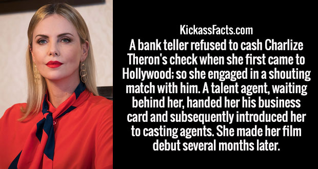 smile - KickassFacts.com A bank teller refused to cash Charlize Theron's check when she first came to Hollywood; so she engaged in a shouting match with him. A talent agent, waiting behind her, handed her his business card and subsequently introduced her 