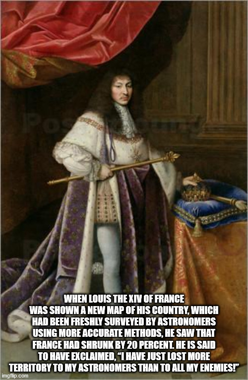 Louis XIV of France - When Louis The Xiv Of France Was Shown A New Map Of His Country, Which Had Been Freshly Surveyed By Astronomers Using More Accurate Methods, He Saw That France Had Shrunk By 20 Percent. He Is Said To Have Exclaimed. I Have Just Lost 