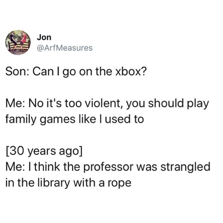 Jon Son Can I go on the xbox? Me No it's too violent, you should play family games I used to 30 years ago Me I think the professor was strangled in the library with a rope