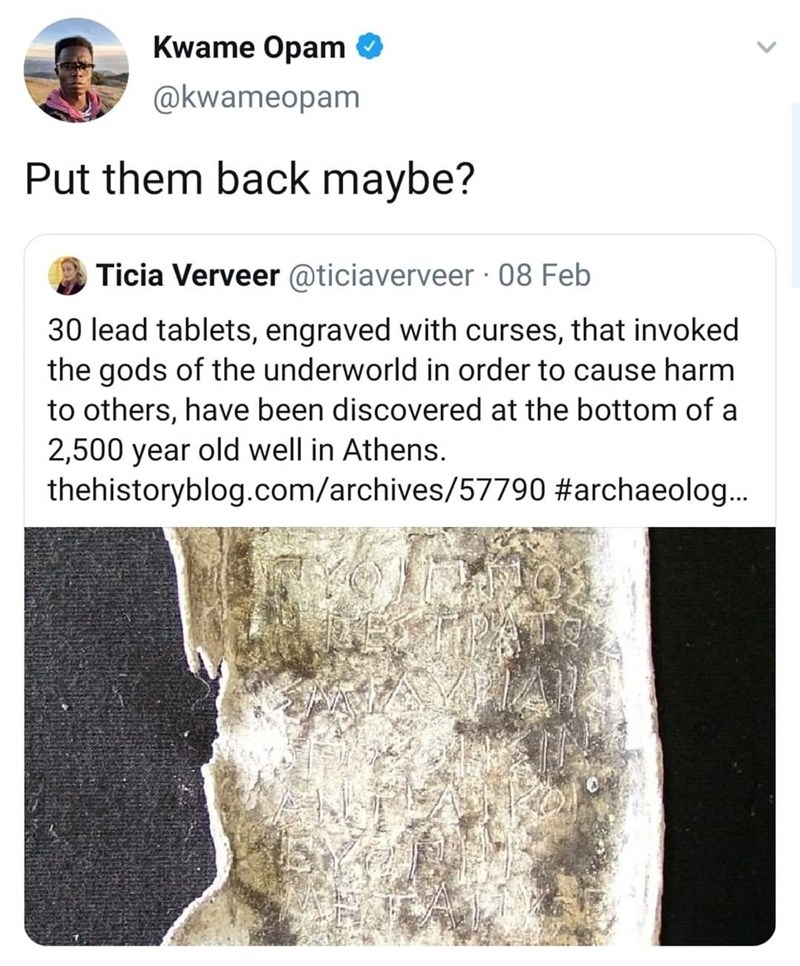 Kwame Opam Put them back maybe? Ticia Verveer 08 Feb 30 lead tablets, engraved with curses, that invoked the gods of the underworld in order to cause harm to others, have been discovered at the bottom of a 2,500 year old well in Athens.…