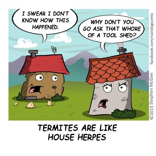 termites memes - I Swear I Don'T Know How This Happened. Why Don'T You Go Ask That Whore Of A Tool Shed? facebook.comraindogcomic 2015 Stephen McGee Termites Are House Herpes