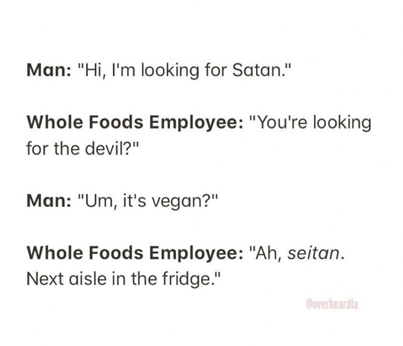 Chemical bond - Man "Hi, I'm looking for Satan." Whole Foods Employee "You're looking for the devil?" Man "Um, it's vegan?" Whole Foods Employee "Ah, seitan. Next aisle in the fridge." Coverheardla