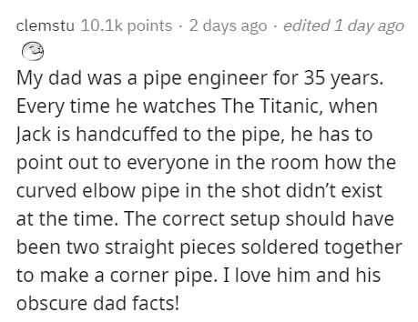 document - clemstu points 2 days ago edited 1 day ago My dad was a pipe engineer for 35 years. Every time he watches The Titanic, when Jack is handcuffed to the pipe, he has to point out to everyone in the room how the curved elbow pipe in the shot didn't