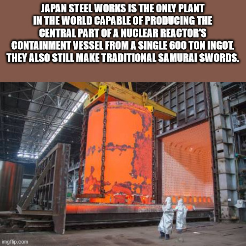 vver reactor - Japan Steel Works Is The Only Plant In The World Capable Of Producing The Central Part Of A Nuclear Reactor'S Containment Vessel From A Single 600 Ton Ingot. They Also Still Make Traditional Samurai Swords. imgflip.com