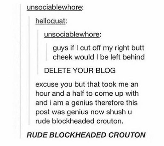 document - unsociablewhore helloquat unsociablewhore guys if I cut off my right butt cheek would I be left behind Delete Your Blog excuse you but that took me an hour and a half to come up with and i am a genius therefore this post was genius now shush u 
