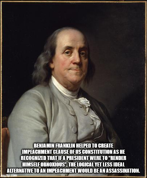 ben franklin memes - Benjamin Franklin Helped To Create Impeachment Clause Of Us Constitution As He Recognized That If A President Were To Render Himself Obnoxious". The Logical Yet Less Ideal Alternative To An Impeachment Would Be An Assassination. mato.