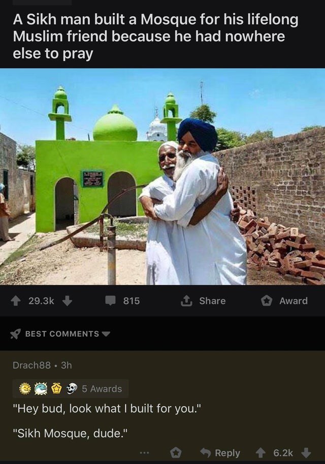sikh and muslim - A Sikh man built a Mosque for his lifelong Muslim friend because he had nowhere else to pray 4 815 Award Best Drach88 3h 6 2005 Awards "Hey bud, look what I built for you." "Sikh Mosque, dude." ...