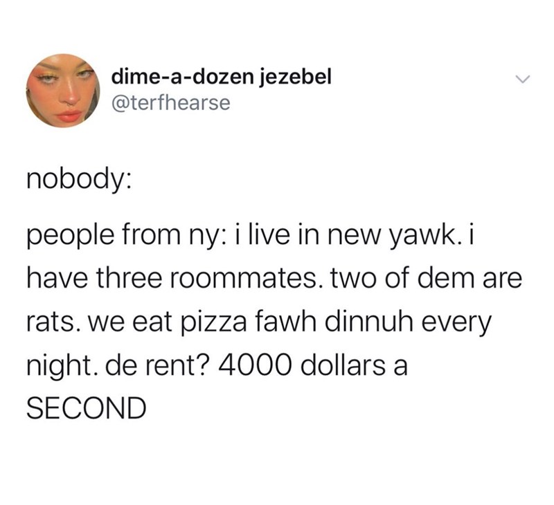 document - dimeadozen jezebel nobody people from ny i live in new yawk. i have three roommates. two of dem are rats. we eat pizza fawh dinnuh every night. de rent? 4000 dollars a Second
