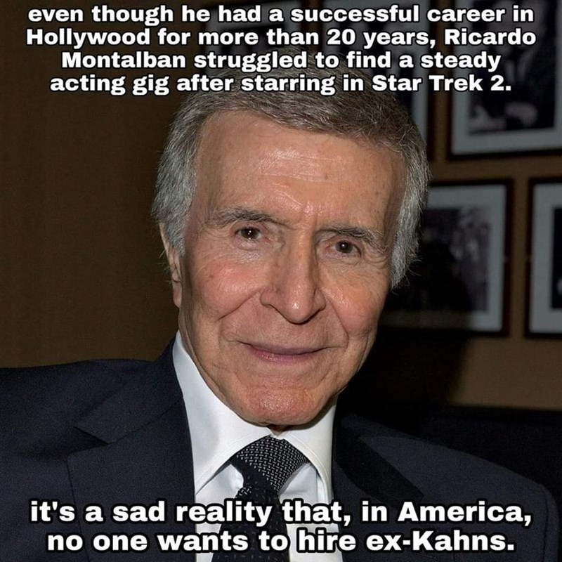ricardo montalbán - even though he had a successful career in Hollywood for more than 20 years, Ricardo Montalban struggled to find a steady acting gig after starring in Star Trek 2. it's a sad reality that, in America, no one wants to hire exKahns.