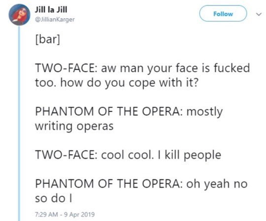 document - Jill la Jill v bar TwoFace aw man your face is fucked too. how do you cope with it? Phantom Of The Opera mostly writing operas TwoFace cool cool. I kill people Phantom Of The Opera oh yeah no so do 1