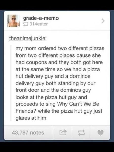 tumblr screenshot - my mom ordered two different pizzas from two different places cause she had coupons and they both got here at the same time so we had a pizza hut delivery guy and a dominos delivery guy both standing by our front door and the dominos g