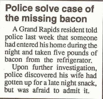 bacon joke - Police solve case of the missing bacon A Grand Rapids resident told police last week that someone had entered his home during the night and taken five pounds of bacon from the refrigerator. Upon further investigation, police discovered his wi
