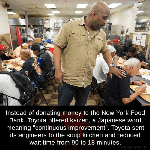 Soup kitchen - Instead of donating money to the New York Food, Bank, Toyota offered kaizen, a Japanese word meaning "continuous improvement". Toyota sent its engineers to the soup kitchen and reduced, wait time from 90 to 18 minutes. b.comfactsweird