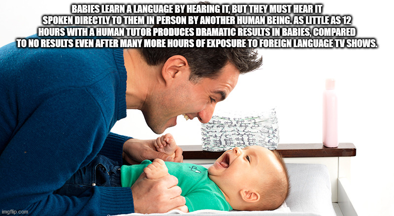 human behavior - Babies Learn A Language By Hearing It, But They Must Hear It Spoken Directly To Them In Person By Another Human Being. As Little As 12 Hours With A Human Tutor Produces Dramatic Results In Babies, Compared To No Results Even After Many Mo