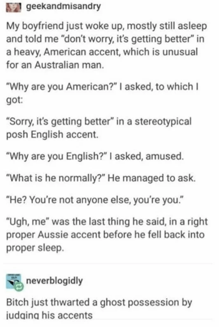 document - 12 geekandmisandry My boyfriend just woke up, mostly still asleep and told me "don't worry, it's getting better" in a heavy, American accent, which is unusual for an Australian man. "Why are you American?" I asked, to which I got "Sorry, it's g
