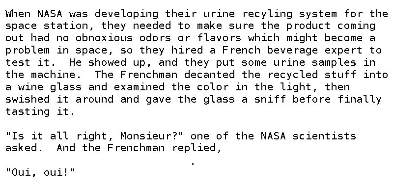 angle - When Nasa was developing their urine recyling system for the space station, they needed to make sure the product coming out had no obnoxious odors or flavors which might become a problem in space, so they hired a French beverage expert to test it.