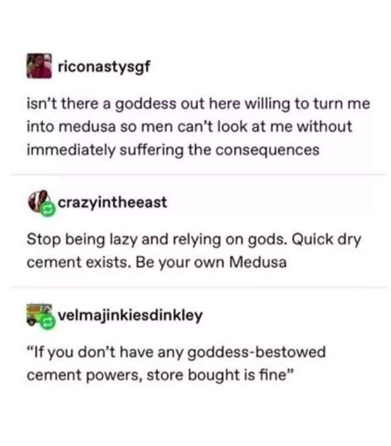 document - riconastysgf isn't there a goddess out here willing to turn me into medusa so men can't look at me without immediately suffering the consequences crazyintheeast Stop being lazy and relying on gods. Quick dry cement exists. Be your own Medusa a…