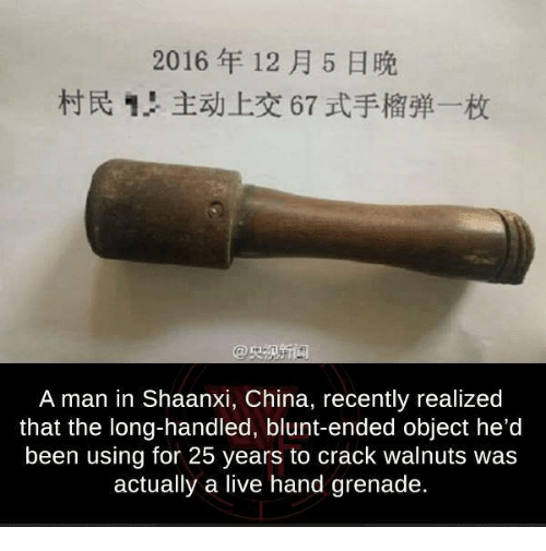 live hand grenade - 2016 H 1! ! E 67 Ilf A man in Shaanxi, China, recently realized that the longhandled, bluntended object he'd been using for 25 years to crack walnuts was actually a live hand grenade,