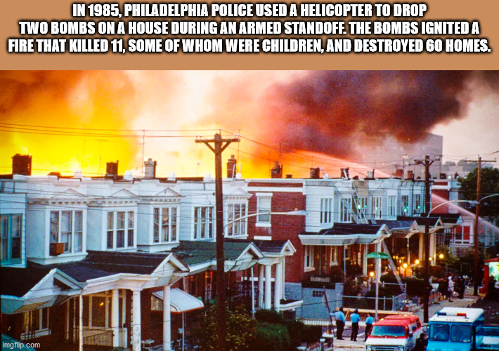 philadelphia move bombing - In 1985. Philadelphia Police Used A Helicopter To Drop Two Bombs On A House During An Armed Standoff. The Bombs Ignited A Fire That Killed 11, Some Of Whom Were Children, And Destroyed 60 Homes. imgflip.com