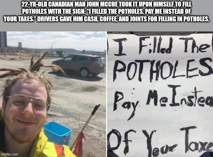 photo caption - 22YrOld Canadian Man John Mccue Took It Upon Himself To Fill Potholes With The Sign"I Filled The Potholes. Pay Me Instead Of I Filled The Potholes Pay. Me Insten of Your Taxa imgflip.com