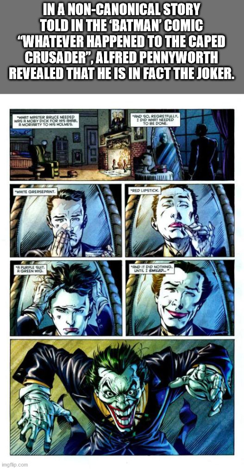 alfred is batman - In A NonCanonical Story Told In The Batman' Comic "Whatever Happened To The Caped Crusader". Alfred Pennyworth Revealed That He Is In Fact The Joker. Wat Master Bruce Needed Was A Moby Dick Forms A Morarty To Holmes And So Regretfully I