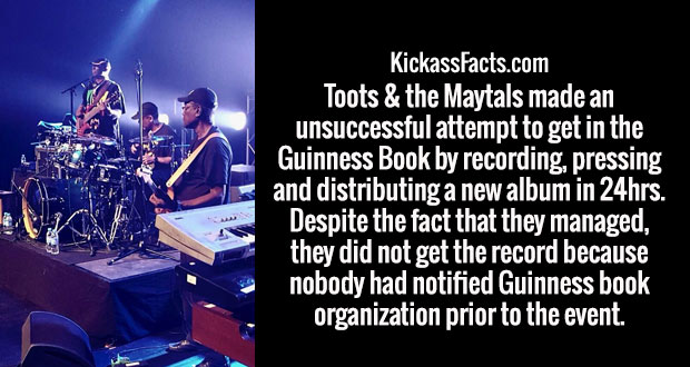 performance - KickassFacts.com Toots & the Maytals made an unsuccessful attempt to get in the Guinness Book by recording, pressing and distributing a new album in 24hrs. Despite the fact that they managed, they did not get the record because nobody had no