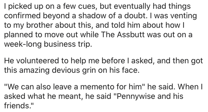 document - I picked up on a few cues, but eventually had things confirmed beyond a shadow of a doubt. I was venting to my brother about this, and told him about how | planned to move out while The Assbutt was out on a weeklong business trip. He volunteere