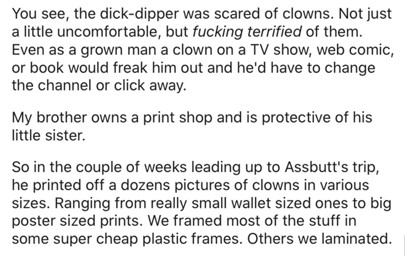 Government - You see, the dickdipper was scared of clowns. Not just a little uncomfortable, but fucking terrified of them. Even as a grown man a clown on a Tv show, web comic, or book would freak him out and he'd have to change the channel or click away. 