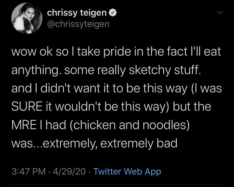 atmosphere - chrissy teigen wow ok so l take pride in the fact I'll eat anything. some really sketchy stuff. and I didn't want it to be this way I was Sure it wouldn't be this way but the Mre I had chicken and noodles was... extremely, extremely bad 42920