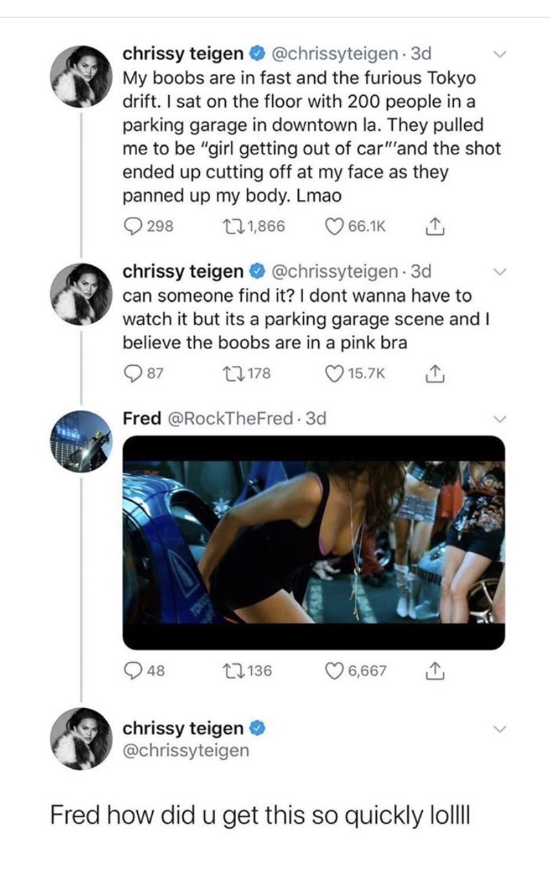 media - chrissy teigen . 3d My boobs are in fast and the furious Tokyo drift. I sat on the floor with 200 people in a parking garage in downtown la. They pulled me to be "girl getting out of car" and the shot ended up cutting off at my face as they panned