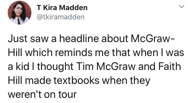 crackhead hustle - T Kira Madden Just saw a headline about McGraw Hill which reminds me that when I was a kid I thought Tim McGraw and Faith Hill made textbooks when they weren't on tour