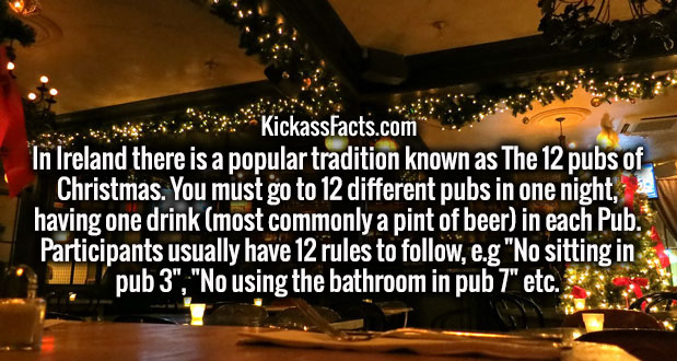 christmas decoration - KickassFacts.com In Ireland there is a popular tradition known as The 12 pubs of Christmas. You must go to 12 different pubs in one night, having one drink most commonly a pint of beer in each Pub. Participants usually have 12 rules