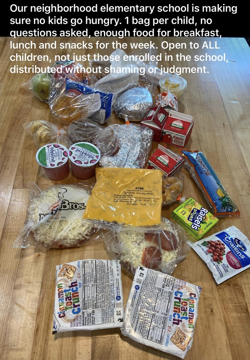 snack - Our neighborhood elementary school is making sure no kids go hungry. 1 bag per child, no questions asked, enough food for breakfast lunch and snacks for the week. Open to All children, not just those enrolled in the school, distributed without sha