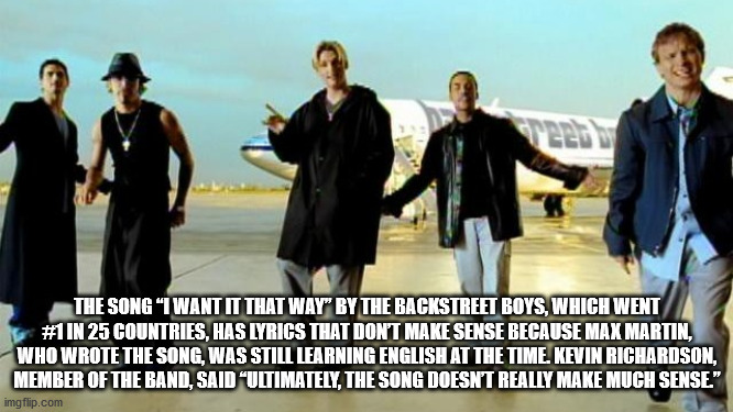 The Song I Want It That Way by the backstreet boys, which went #1 in 25 countries, hay lyrics that don't make sense because max martin, who wrote the song, was still learning english at the time. Kevin Richardson, a member of the band, said Ultimately the