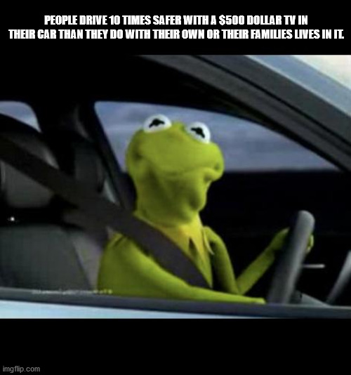 kermit meme - People Drive 10 Times Safer With A $500 Dollar Tv In Their Car Than They Do With Their Own Or Their Families Lives In Il imgflip.com