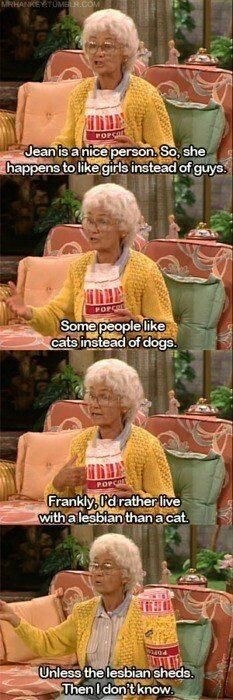 funny quotes on golden girls - Mrhankey Tumeor.Com Top Jean is a nice person. So, she happens to girls instead of guys. Popca Some people cats instead of dogs. Popat Frankly O'd rather live with a lesbian than a cat. 2404 Unless the lesbian sheds. Then I 