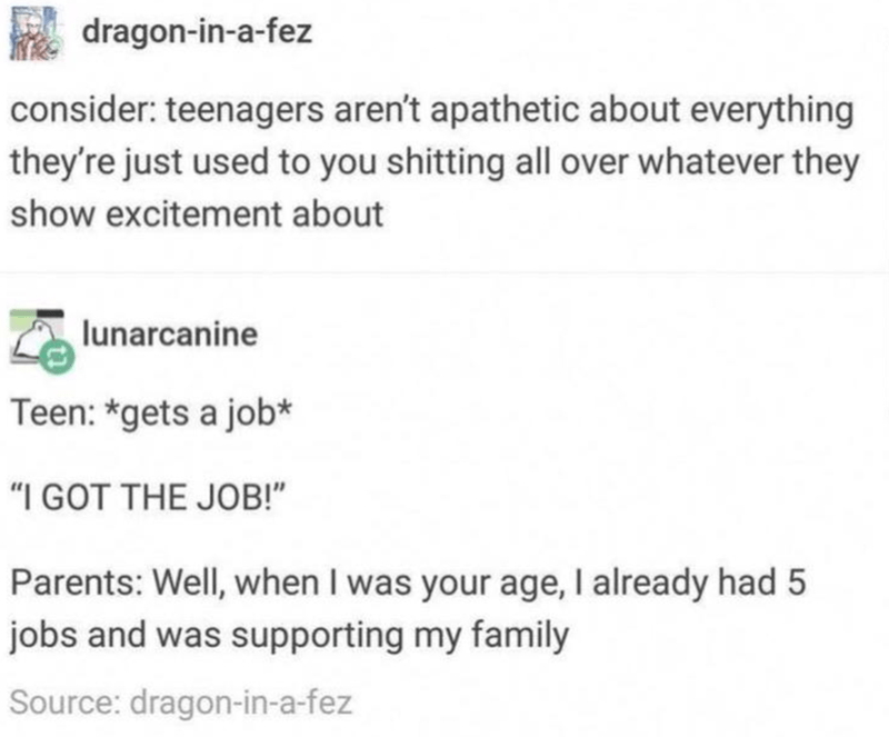 funny tumblr memes about life - dragoninafez consider teenagers aren't apathetic about everything they're just used to you shitting all over whatever they show excitement about lunarcanine Teen gets a job "I Got The Job!" Parents Well, when I was your age